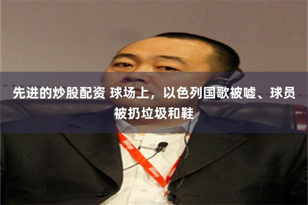 先进的炒股配资 球场上，以色列国歌被嘘、球员被扔垃圾和鞋