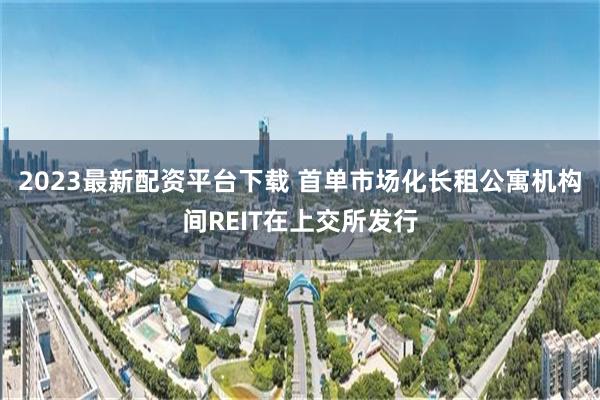 2023最新配资平台下载 首单市场化长租公寓机构间REIT在上交所发行