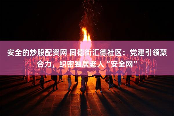 安全的炒股配资网 同德街汇德社区：党建引领聚合力，织密独居老人“安全网”