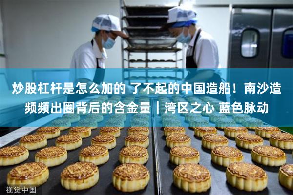 炒股杠杆是怎么加的 了不起的中国造船！南沙造频频出圈背后的含金量｜湾区之心 蓝色脉动