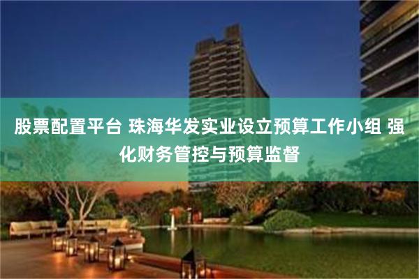 股票配置平台 珠海华发实业设立预算工作小组 强化财务管控与预算监督