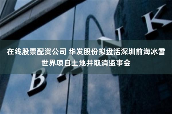 在线股票配资公司 华发股份拟盘活深圳前海冰雪世界项目土地并取消监事会