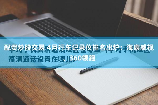 配资炒股交易 4月行车记录仪排名出炉：海康威视、360领跑