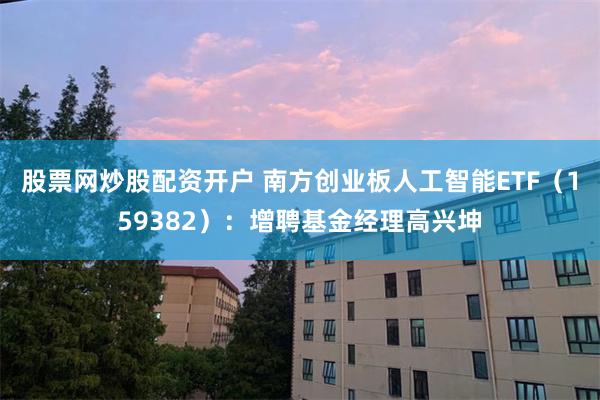 股票网炒股配资开户 南方创业板人工智能ETF（159382）：增聘基金经理高兴坤
