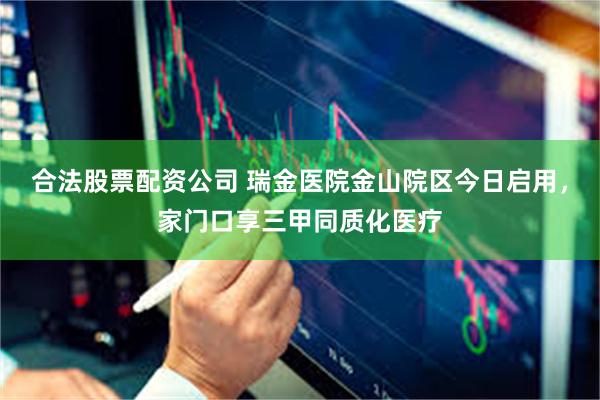合法股票配资公司 瑞金医院金山院区今日启用，家门口享三甲同质化医疗
