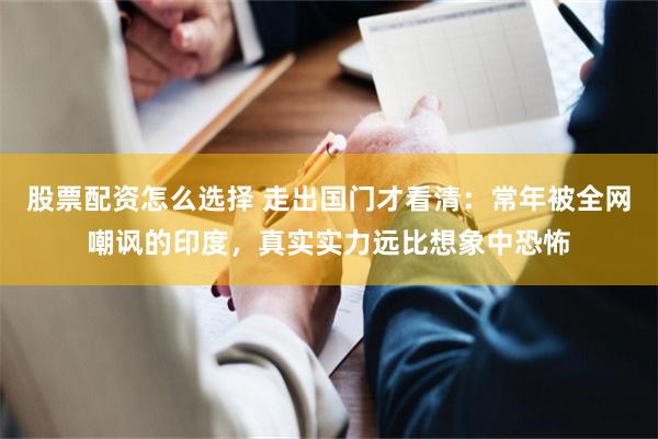 股票配资怎么选择 走出国门才看清：常年被全网嘲讽的印度，真实实力远比想象中恐怖