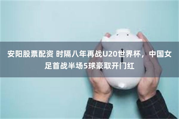 安阳股票配资 时隔八年再战U20世界杯，中国女足首战半场5球豪取开门红