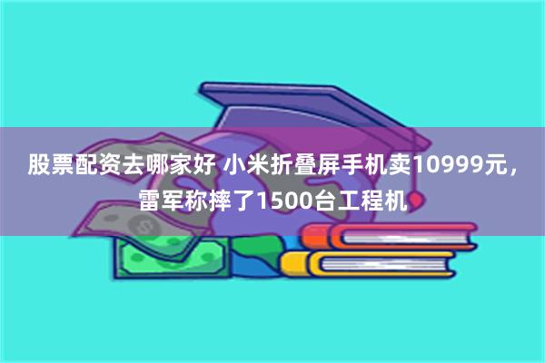 股票配资去哪家好 小米折叠屏手机卖10999元，雷军称摔了1500台工程机
