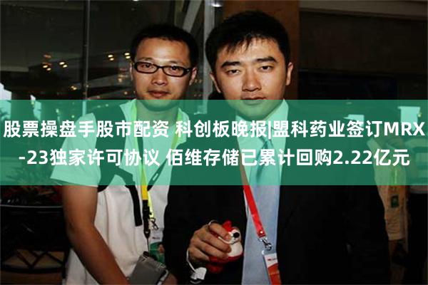 股票操盘手股市配资 科创板晚报|盟科药业签订MRX-23独家许可协议 佰维存储已累计回购2.22亿元